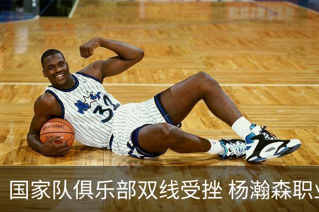 国家队俱乐部双线受挫 杨瀚森职业生涯进入至暗时刻？