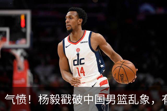 气愤！杨毅戳破中国男篮乱象，有球员装病拒绝国家队，是谁很明朗