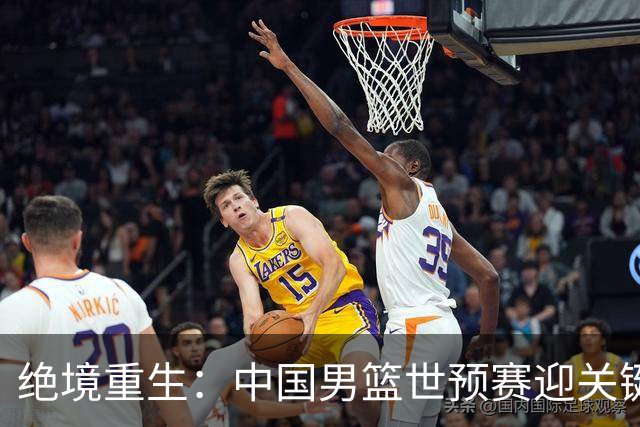 绝境重生：中国男篮世预赛迎关键第二阶段 拼搏定能破局