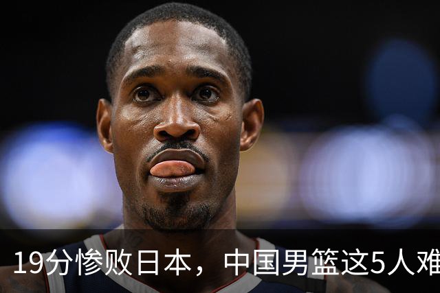 19分惨败日本，中国男篮这5人难辞其咎，输球绝非是一个人的责任